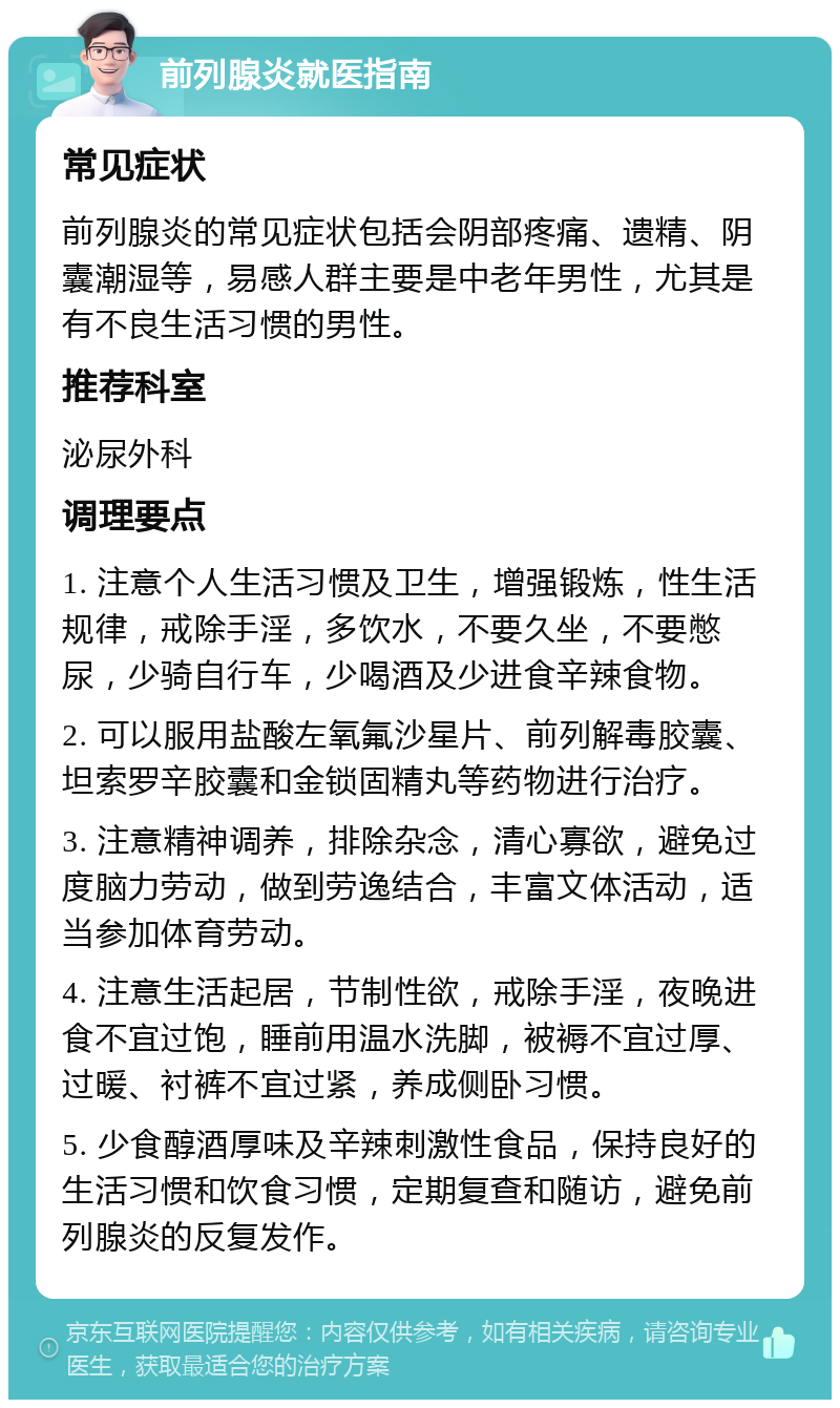 前列腺炎就医指南 常见症状 前列腺炎的常见症状包括会阴部疼痛、遗精、阴囊潮湿等，易感人群主要是中老年男性，尤其是有不良生活习惯的男性。 推荐科室 泌尿外科 调理要点 1. 注意个人生活习惯及卫生，增强锻炼，性生活规律，戒除手淫，多饮水，不要久坐，不要憋尿，少骑自行车，少喝酒及少进食辛辣食物。 2. 可以服用盐酸左氧氟沙星片、前列解毒胶囊、坦索罗辛胶囊和金锁固精丸等药物进行治疗。 3. 注意精神调养，排除杂念，清心寡欲，避免过度脑力劳动，做到劳逸结合，丰富文体活动，适当参加体育劳动。 4. 注意生活起居，节制性欲，戒除手淫，夜晚进食不宜过饱，睡前用温水洗脚，被褥不宜过厚、过暖、衬裤不宜过紧，养成侧卧习惯。 5. 少食醇酒厚味及辛辣刺激性食品，保持良好的生活习惯和饮食习惯，定期复查和随访，避免前列腺炎的反复发作。