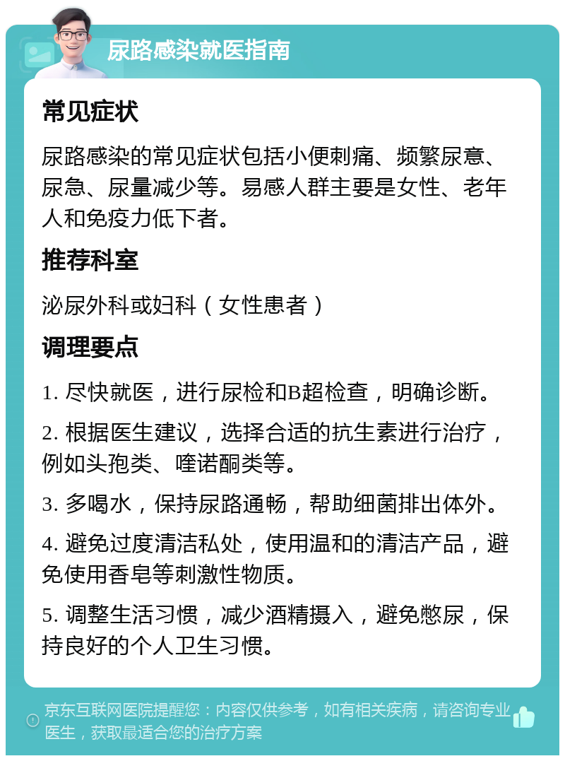 尿路感染就医指南 常见症状 尿路感染的常见症状包括小便刺痛、频繁尿意、尿急、尿量减少等。易感人群主要是女性、老年人和免疫力低下者。 推荐科室 泌尿外科或妇科（女性患者） 调理要点 1. 尽快就医，进行尿检和B超检查，明确诊断。 2. 根据医生建议，选择合适的抗生素进行治疗，例如头孢类、喹诺酮类等。 3. 多喝水，保持尿路通畅，帮助细菌排出体外。 4. 避免过度清洁私处，使用温和的清洁产品，避免使用香皂等刺激性物质。 5. 调整生活习惯，减少酒精摄入，避免憋尿，保持良好的个人卫生习惯。