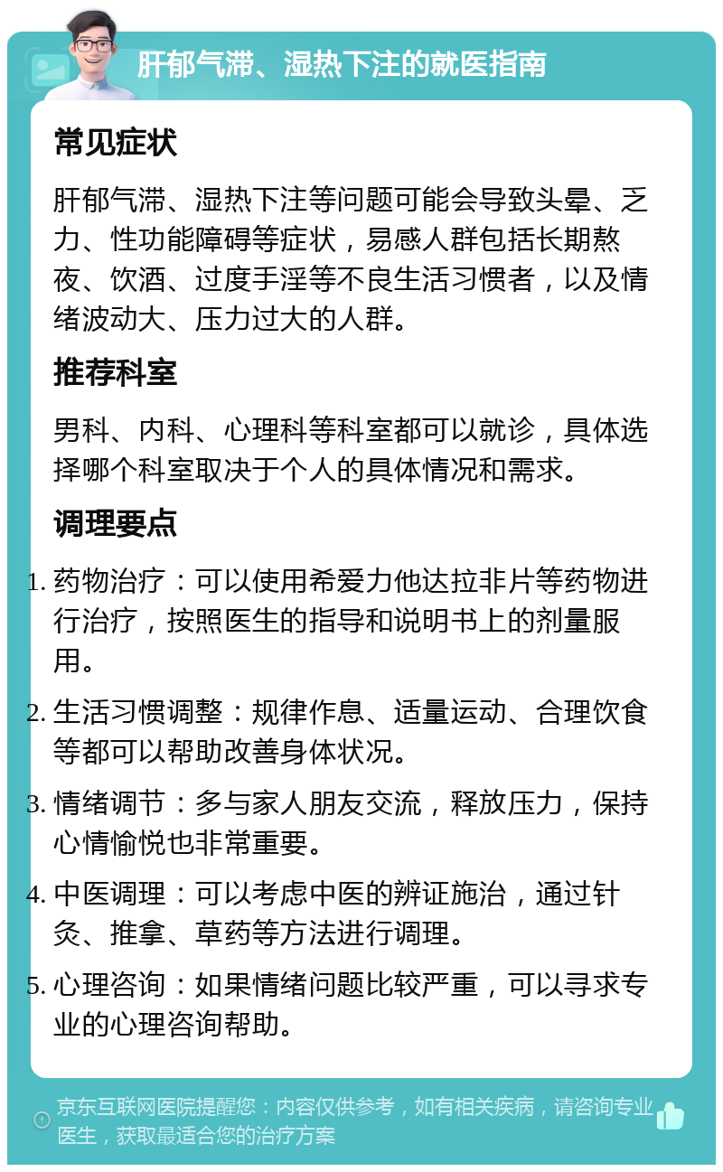 肝郁气滞、湿热下注的就医指南 常见症状 肝郁气滞、湿热下注等问题可能会导致头晕、乏力、性功能障碍等症状，易感人群包括长期熬夜、饮酒、过度手淫等不良生活习惯者，以及情绪波动大、压力过大的人群。 推荐科室 男科、内科、心理科等科室都可以就诊，具体选择哪个科室取决于个人的具体情况和需求。 调理要点 药物治疗：可以使用希爱力他达拉非片等药物进行治疗，按照医生的指导和说明书上的剂量服用。 生活习惯调整：规律作息、适量运动、合理饮食等都可以帮助改善身体状况。 情绪调节：多与家人朋友交流，释放压力，保持心情愉悦也非常重要。 中医调理：可以考虑中医的辨证施治，通过针灸、推拿、草药等方法进行调理。 心理咨询：如果情绪问题比较严重，可以寻求专业的心理咨询帮助。