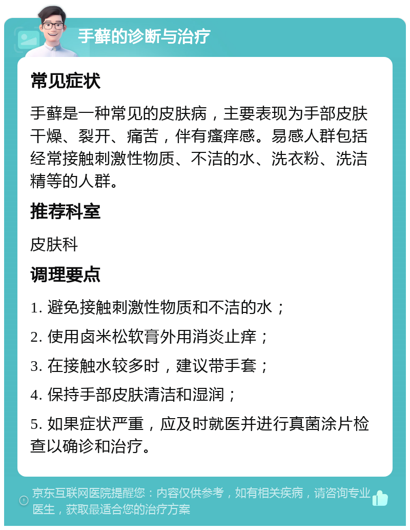 手藓的诊断与治疗 常见症状 手藓是一种常见的皮肤病，主要表现为手部皮肤干燥、裂开、痛苦，伴有瘙痒感。易感人群包括经常接触刺激性物质、不洁的水、洗衣粉、洗洁精等的人群。 推荐科室 皮肤科 调理要点 1. 避免接触刺激性物质和不洁的水； 2. 使用卤米松软膏外用消炎止痒； 3. 在接触水较多时，建议带手套； 4. 保持手部皮肤清洁和湿润； 5. 如果症状严重，应及时就医并进行真菌涂片检查以确诊和治疗。