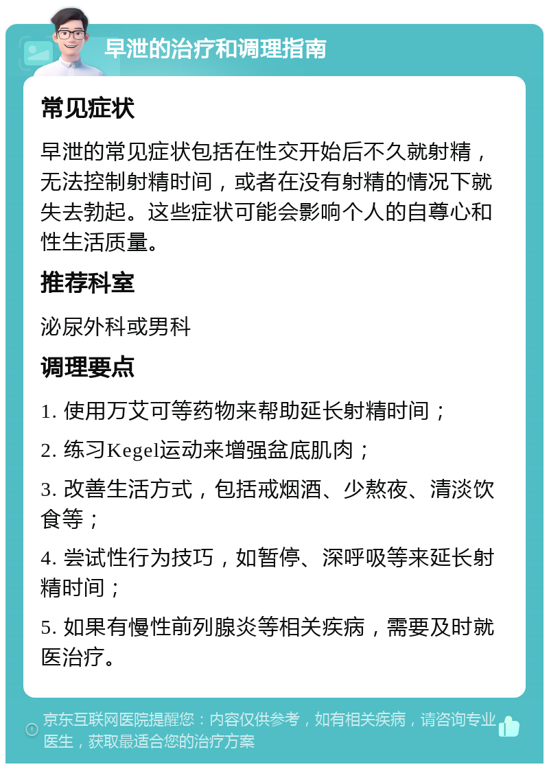 早泄的治疗和调理指南 常见症状 早泄的常见症状包括在性交开始后不久就射精，无法控制射精时间，或者在没有射精的情况下就失去勃起。这些症状可能会影响个人的自尊心和性生活质量。 推荐科室 泌尿外科或男科 调理要点 1. 使用万艾可等药物来帮助延长射精时间； 2. 练习Kegel运动来增强盆底肌肉； 3. 改善生活方式，包括戒烟酒、少熬夜、清淡饮食等； 4. 尝试性行为技巧，如暂停、深呼吸等来延长射精时间； 5. 如果有慢性前列腺炎等相关疾病，需要及时就医治疗。