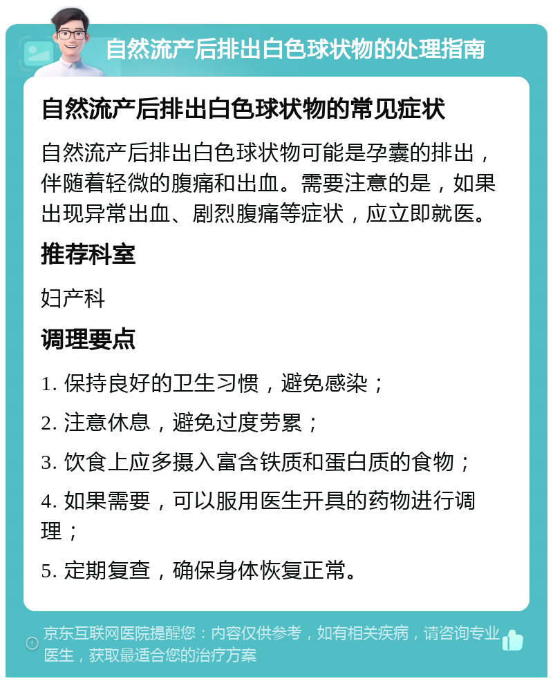 自然流产后排出白色球状物的处理指南 自然流产后排出白色球状物的常见症状 自然流产后排出白色球状物可能是孕囊的排出，伴随着轻微的腹痛和出血。需要注意的是，如果出现异常出血、剧烈腹痛等症状，应立即就医。 推荐科室 妇产科 调理要点 1. 保持良好的卫生习惯，避免感染； 2. 注意休息，避免过度劳累； 3. 饮食上应多摄入富含铁质和蛋白质的食物； 4. 如果需要，可以服用医生开具的药物进行调理； 5. 定期复查，确保身体恢复正常。