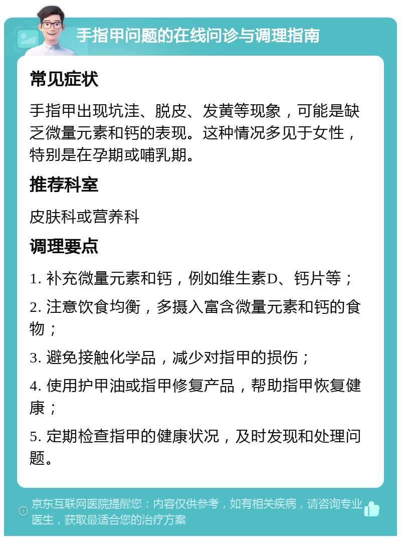 手指甲问题的在线问诊与调理指南 常见症状 手指甲出现坑洼、脱皮、发黄等现象，可能是缺乏微量元素和钙的表现。这种情况多见于女性，特别是在孕期或哺乳期。 推荐科室 皮肤科或营养科 调理要点 1. 补充微量元素和钙，例如维生素D、钙片等； 2. 注意饮食均衡，多摄入富含微量元素和钙的食物； 3. 避免接触化学品，减少对指甲的损伤； 4. 使用护甲油或指甲修复产品，帮助指甲恢复健康； 5. 定期检查指甲的健康状况，及时发现和处理问题。