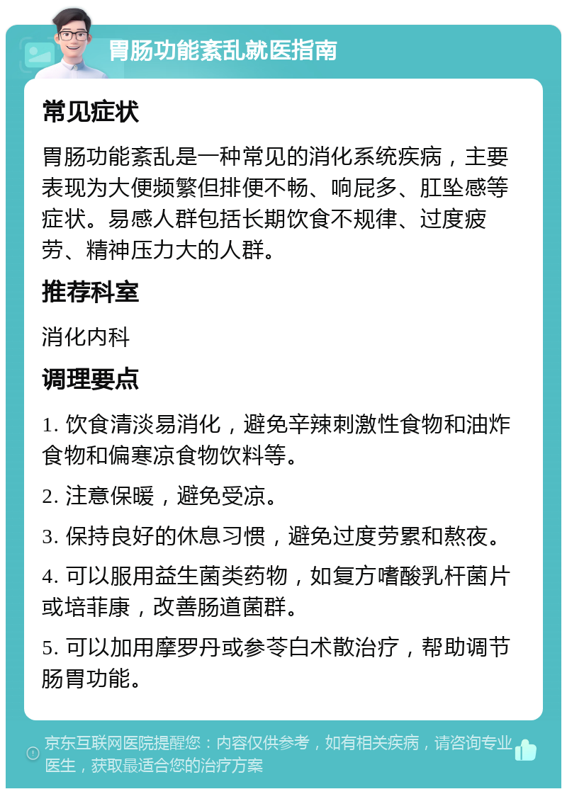 胃肠功能紊乱就医指南 常见症状 胃肠功能紊乱是一种常见的消化系统疾病，主要表现为大便频繁但排便不畅、响屁多、肛坠感等症状。易感人群包括长期饮食不规律、过度疲劳、精神压力大的人群。 推荐科室 消化内科 调理要点 1. 饮食清淡易消化，避免辛辣刺激性食物和油炸食物和偏寒凉食物饮料等。 2. 注意保暖，避免受凉。 3. 保持良好的休息习惯，避免过度劳累和熬夜。 4. 可以服用益生菌类药物，如复方嗜酸乳杆菌片或培菲康，改善肠道菌群。 5. 可以加用摩罗丹或参苓白术散治疗，帮助调节肠胃功能。