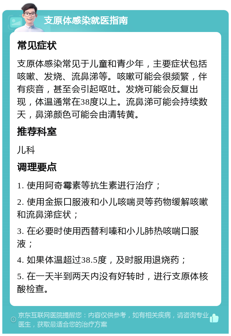 支原体感染就医指南 常见症状 支原体感染常见于儿童和青少年，主要症状包括咳嗽、发烧、流鼻涕等。咳嗽可能会很频繁，伴有痰音，甚至会引起呕吐。发烧可能会反复出现，体温通常在38度以上。流鼻涕可能会持续数天，鼻涕颜色可能会由清转黄。 推荐科室 儿科 调理要点 1. 使用阿奇霉素等抗生素进行治疗； 2. 使用金振口服液和小儿咳喘灵等药物缓解咳嗽和流鼻涕症状； 3. 在必要时使用西替利嗪和小儿肺热咳喘口服液； 4. 如果体温超过38.5度，及时服用退烧药； 5. 在一天半到两天内没有好转时，进行支原体核酸检查。