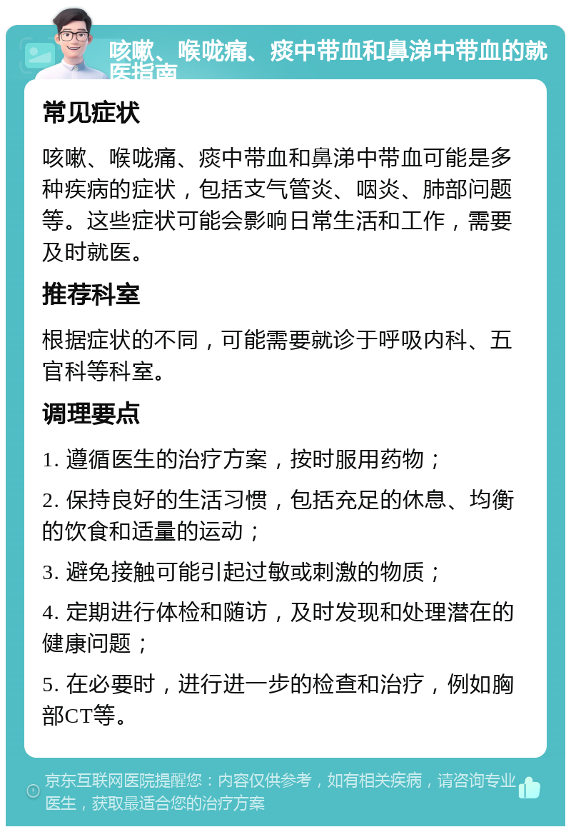 咳嗽、喉咙痛、痰中带血和鼻涕中带血的就医指南 常见症状 咳嗽、喉咙痛、痰中带血和鼻涕中带血可能是多种疾病的症状，包括支气管炎、咽炎、肺部问题等。这些症状可能会影响日常生活和工作，需要及时就医。 推荐科室 根据症状的不同，可能需要就诊于呼吸内科、五官科等科室。 调理要点 1. 遵循医生的治疗方案，按时服用药物； 2. 保持良好的生活习惯，包括充足的休息、均衡的饮食和适量的运动； 3. 避免接触可能引起过敏或刺激的物质； 4. 定期进行体检和随访，及时发现和处理潜在的健康问题； 5. 在必要时，进行进一步的检查和治疗，例如胸部CT等。