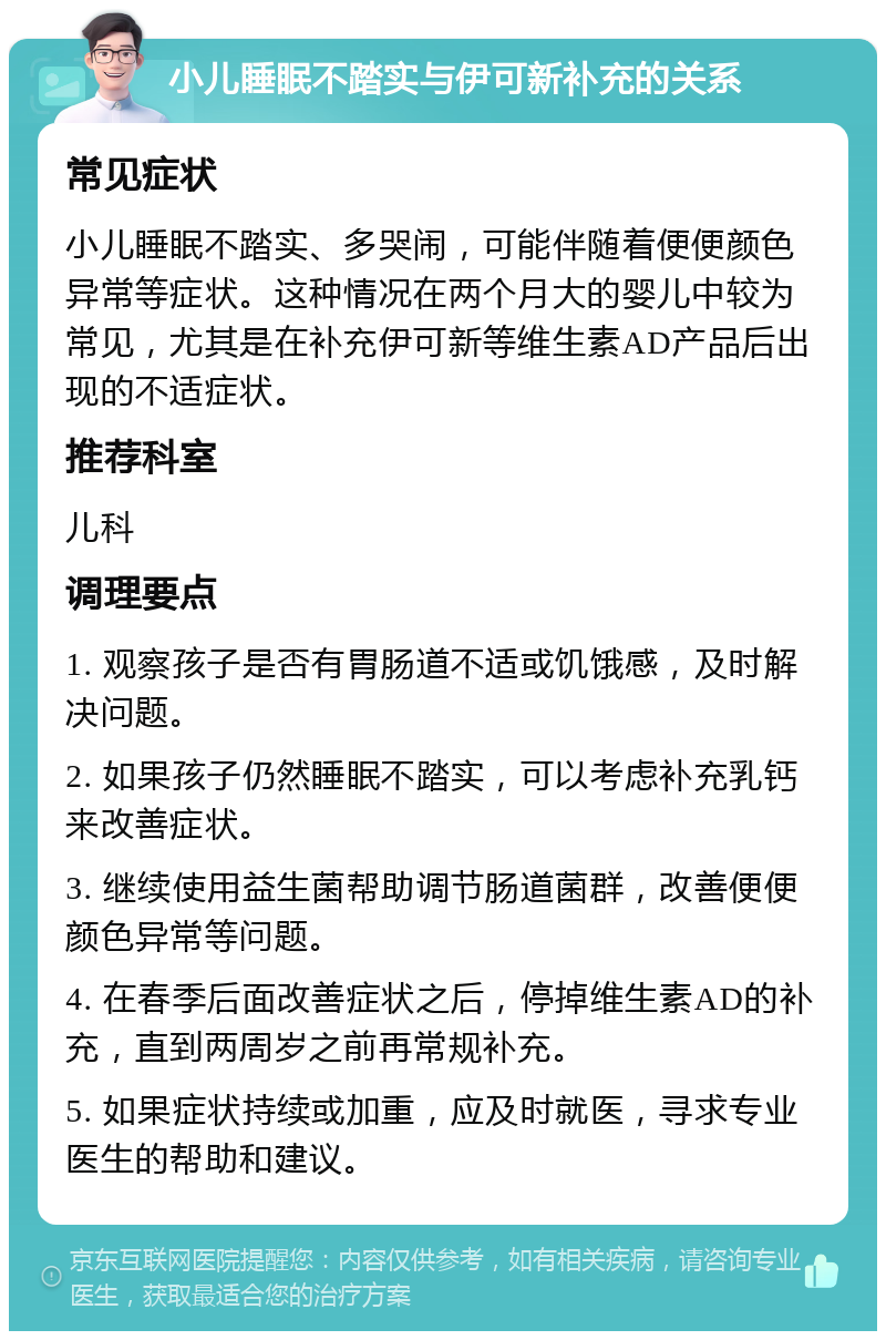 小儿睡眠不踏实与伊可新补充的关系 常见症状 小儿睡眠不踏实、多哭闹，可能伴随着便便颜色异常等症状。这种情况在两个月大的婴儿中较为常见，尤其是在补充伊可新等维生素AD产品后出现的不适症状。 推荐科室 儿科 调理要点 1. 观察孩子是否有胃肠道不适或饥饿感，及时解决问题。 2. 如果孩子仍然睡眠不踏实，可以考虑补充乳钙来改善症状。 3. 继续使用益生菌帮助调节肠道菌群，改善便便颜色异常等问题。 4. 在春季后面改善症状之后，停掉维生素AD的补充，直到两周岁之前再常规补充。 5. 如果症状持续或加重，应及时就医，寻求专业医生的帮助和建议。