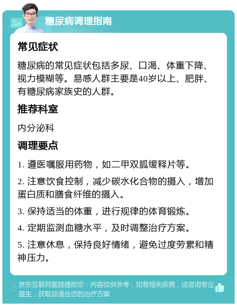 糖尿病调理指南 常见症状 糖尿病的常见症状包括多尿、口渴、体重下降、视力模糊等。易感人群主要是40岁以上、肥胖、有糖尿病家族史的人群。 推荐科室 内分泌科 调理要点 1. 遵医嘱服用药物，如二甲双胍缓释片等。 2. 注意饮食控制，减少碳水化合物的摄入，增加蛋白质和膳食纤维的摄入。 3. 保持适当的体重，进行规律的体育锻炼。 4. 定期监测血糖水平，及时调整治疗方案。 5. 注意休息，保持良好情绪，避免过度劳累和精神压力。