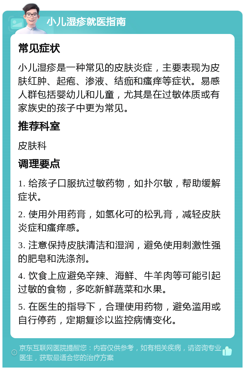 小儿湿疹就医指南 常见症状 小儿湿疹是一种常见的皮肤炎症，主要表现为皮肤红肿、起疱、渗液、结痂和瘙痒等症状。易感人群包括婴幼儿和儿童，尤其是在过敏体质或有家族史的孩子中更为常见。 推荐科室 皮肤科 调理要点 1. 给孩子口服抗过敏药物，如扑尔敏，帮助缓解症状。 2. 使用外用药膏，如氢化可的松乳膏，减轻皮肤炎症和瘙痒感。 3. 注意保持皮肤清洁和湿润，避免使用刺激性强的肥皂和洗涤剂。 4. 饮食上应避免辛辣、海鲜、牛羊肉等可能引起过敏的食物，多吃新鲜蔬菜和水果。 5. 在医生的指导下，合理使用药物，避免滥用或自行停药，定期复诊以监控病情变化。