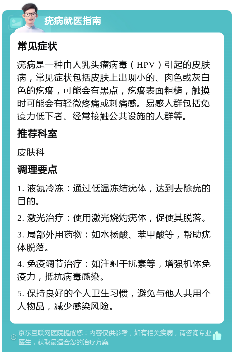 疣病就医指南 常见症状 疣病是一种由人乳头瘤病毒（HPV）引起的皮肤病，常见症状包括皮肤上出现小的、肉色或灰白色的疙瘩，可能会有黑点，疙瘩表面粗糙，触摸时可能会有轻微疼痛或刺痛感。易感人群包括免疫力低下者、经常接触公共设施的人群等。 推荐科室 皮肤科 调理要点 1. 液氮冷冻：通过低温冻结疣体，达到去除疣的目的。 2. 激光治疗：使用激光烧灼疣体，促使其脱落。 3. 局部外用药物：如水杨酸、苯甲酸等，帮助疣体脱落。 4. 免疫调节治疗：如注射干扰素等，增强机体免疫力，抵抗病毒感染。 5. 保持良好的个人卫生习惯，避免与他人共用个人物品，减少感染风险。