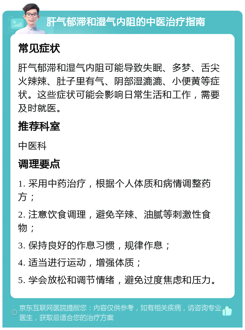 肝气郁滞和湿气内阻的中医治疗指南 常见症状 肝气郁滞和湿气内阻可能导致失眠、多梦、舌尖火辣辣、肚子里有气、阴部湿漉漉、小便黄等症状。这些症状可能会影响日常生活和工作，需要及时就医。 推荐科室 中医科 调理要点 1. 采用中药治疗，根据个人体质和病情调整药方； 2. 注意饮食调理，避免辛辣、油腻等刺激性食物； 3. 保持良好的作息习惯，规律作息； 4. 适当进行运动，增强体质； 5. 学会放松和调节情绪，避免过度焦虑和压力。