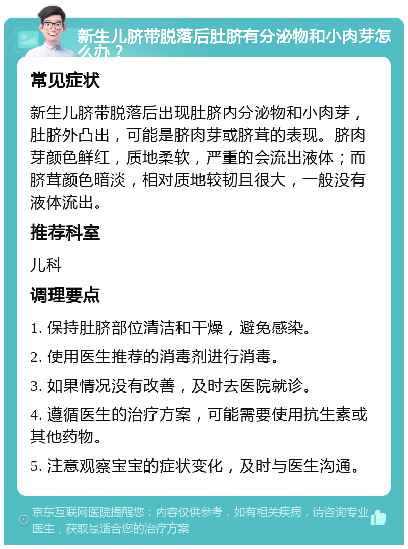 新生儿脐带脱落后肚脐有分泌物和小肉芽怎么办？ 常见症状 新生儿脐带脱落后出现肚脐内分泌物和小肉芽，肚脐外凸出，可能是脐肉芽或脐茸的表现。脐肉芽颜色鲜红，质地柔软，严重的会流出液体；而脐茸颜色暗淡，相对质地较韧且很大，一般没有液体流出。 推荐科室 儿科 调理要点 1. 保持肚脐部位清洁和干燥，避免感染。 2. 使用医生推荐的消毒剂进行消毒。 3. 如果情况没有改善，及时去医院就诊。 4. 遵循医生的治疗方案，可能需要使用抗生素或其他药物。 5. 注意观察宝宝的症状变化，及时与医生沟通。