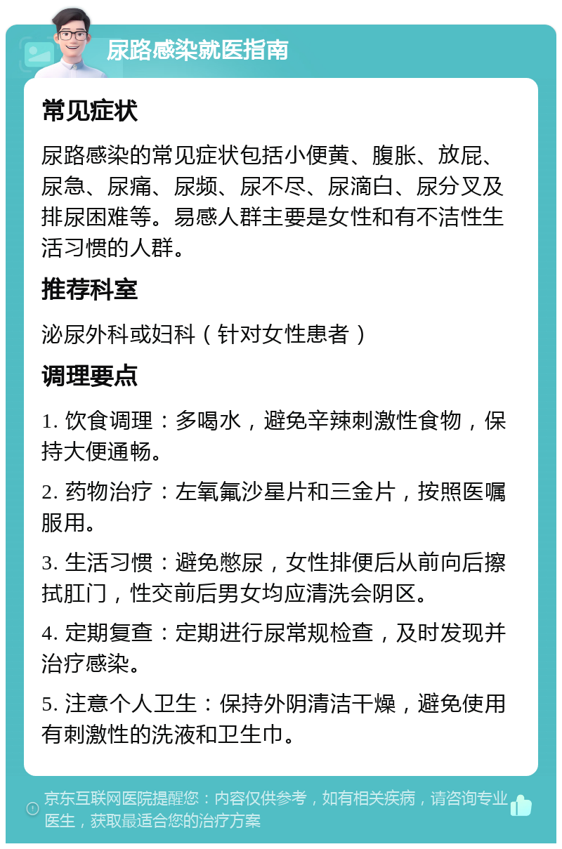 尿路感染就医指南 常见症状 尿路感染的常见症状包括小便黄、腹胀、放屁、尿急、尿痛、尿频、尿不尽、尿滴白、尿分叉及排尿困难等。易感人群主要是女性和有不洁性生活习惯的人群。 推荐科室 泌尿外科或妇科（针对女性患者） 调理要点 1. 饮食调理：多喝水，避免辛辣刺激性食物，保持大便通畅。 2. 药物治疗：左氧氟沙星片和三金片，按照医嘱服用。 3. 生活习惯：避免憋尿，女性排便后从前向后擦拭肛门，性交前后男女均应清洗会阴区。 4. 定期复查：定期进行尿常规检查，及时发现并治疗感染。 5. 注意个人卫生：保持外阴清洁干燥，避免使用有刺激性的洗液和卫生巾。