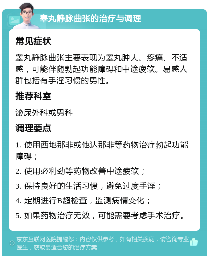 睾丸静脉曲张的治疗与调理 常见症状 睾丸静脉曲张主要表现为睾丸肿大、疼痛、不适感，可能伴随勃起功能障碍和中途疲软。易感人群包括有手淫习惯的男性。 推荐科室 泌尿外科或男科 调理要点 1. 使用西地那非或他达那非等药物治疗勃起功能障碍； 2. 使用必利劲等药物改善中途疲软； 3. 保持良好的生活习惯，避免过度手淫； 4. 定期进行B超检查，监测病情变化； 5. 如果药物治疗无效，可能需要考虑手术治疗。