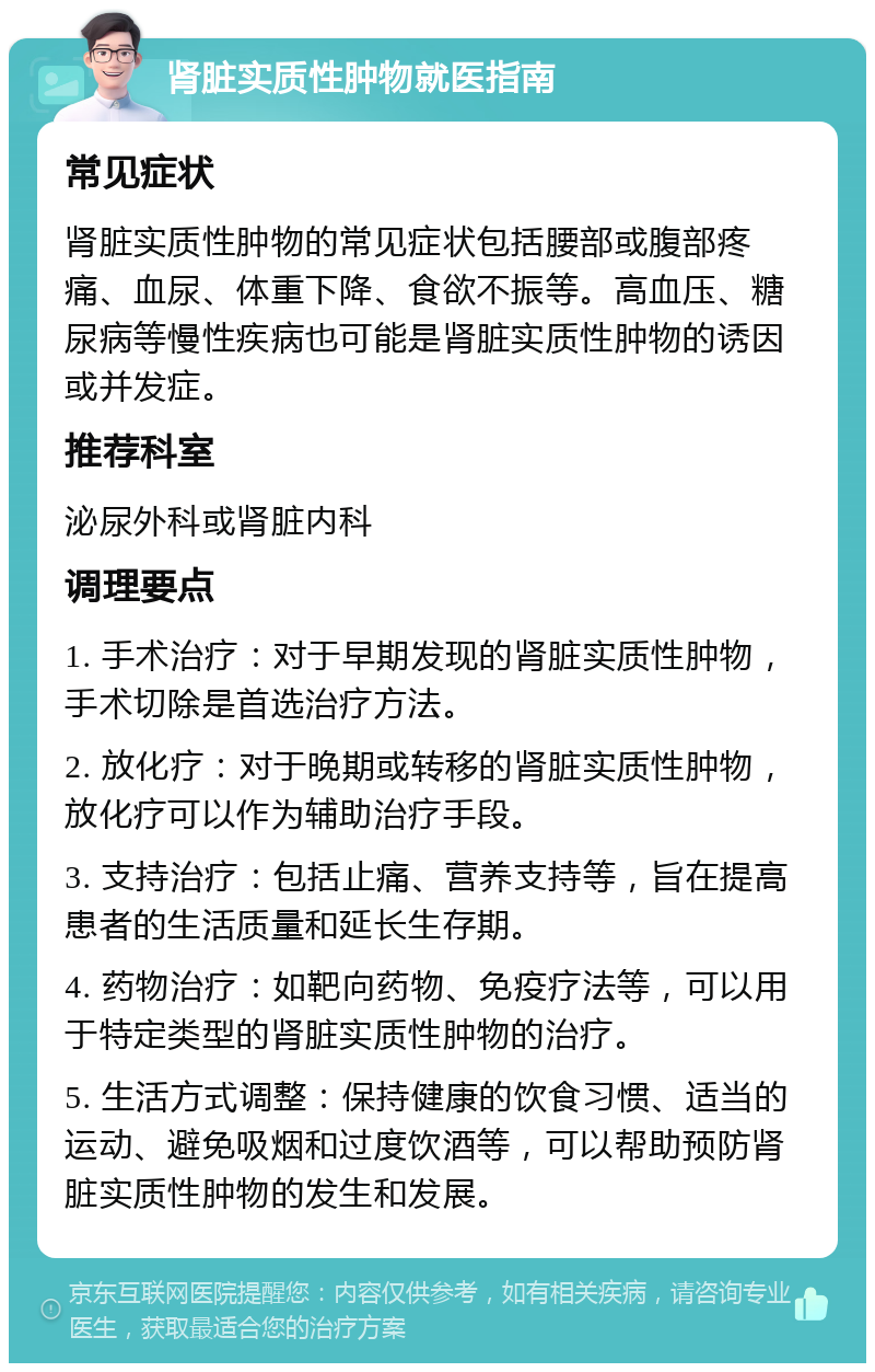 肾脏实质性肿物就医指南 常见症状 肾脏实质性肿物的常见症状包括腰部或腹部疼痛、血尿、体重下降、食欲不振等。高血压、糖尿病等慢性疾病也可能是肾脏实质性肿物的诱因或并发症。 推荐科室 泌尿外科或肾脏内科 调理要点 1. 手术治疗：对于早期发现的肾脏实质性肿物，手术切除是首选治疗方法。 2. 放化疗：对于晚期或转移的肾脏实质性肿物，放化疗可以作为辅助治疗手段。 3. 支持治疗：包括止痛、营养支持等，旨在提高患者的生活质量和延长生存期。 4. 药物治疗：如靶向药物、免疫疗法等，可以用于特定类型的肾脏实质性肿物的治疗。 5. 生活方式调整：保持健康的饮食习惯、适当的运动、避免吸烟和过度饮酒等，可以帮助预防肾脏实质性肿物的发生和发展。