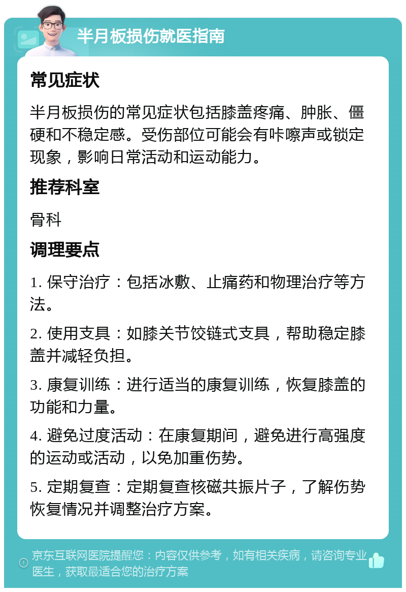 半月板损伤就医指南 常见症状 半月板损伤的常见症状包括膝盖疼痛、肿胀、僵硬和不稳定感。受伤部位可能会有咔嚓声或锁定现象，影响日常活动和运动能力。 推荐科室 骨科 调理要点 1. 保守治疗：包括冰敷、止痛药和物理治疗等方法。 2. 使用支具：如膝关节饺链式支具，帮助稳定膝盖并减轻负担。 3. 康复训练：进行适当的康复训练，恢复膝盖的功能和力量。 4. 避免过度活动：在康复期间，避免进行高强度的运动或活动，以免加重伤势。 5. 定期复查：定期复查核磁共振片子，了解伤势恢复情况并调整治疗方案。