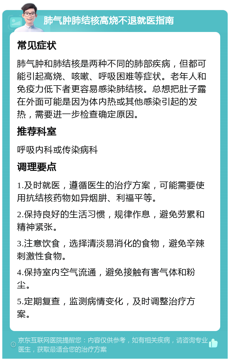 肺气肿肺结核高烧不退就医指南 常见症状 肺气肿和肺结核是两种不同的肺部疾病，但都可能引起高烧、咳嗽、呼吸困难等症状。老年人和免疫力低下者更容易感染肺结核。总想把肚子露在外面可能是因为体内热或其他感染引起的发热，需要进一步检查确定原因。 推荐科室 呼吸内科或传染病科 调理要点 1.及时就医，遵循医生的治疗方案，可能需要使用抗结核药物如异烟肼、利福平等。 2.保持良好的生活习惯，规律作息，避免劳累和精神紧张。 3.注意饮食，选择清淡易消化的食物，避免辛辣刺激性食物。 4.保持室内空气流通，避免接触有害气体和粉尘。 5.定期复查，监测病情变化，及时调整治疗方案。