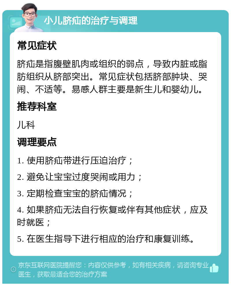 小儿脐疝的治疗与调理 常见症状 脐疝是指腹壁肌肉或组织的弱点，导致内脏或脂肪组织从脐部突出。常见症状包括脐部肿块、哭闹、不适等。易感人群主要是新生儿和婴幼儿。 推荐科室 儿科 调理要点 1. 使用脐疝带进行压迫治疗； 2. 避免让宝宝过度哭闹或用力； 3. 定期检查宝宝的脐疝情况； 4. 如果脐疝无法自行恢复或伴有其他症状，应及时就医； 5. 在医生指导下进行相应的治疗和康复训练。