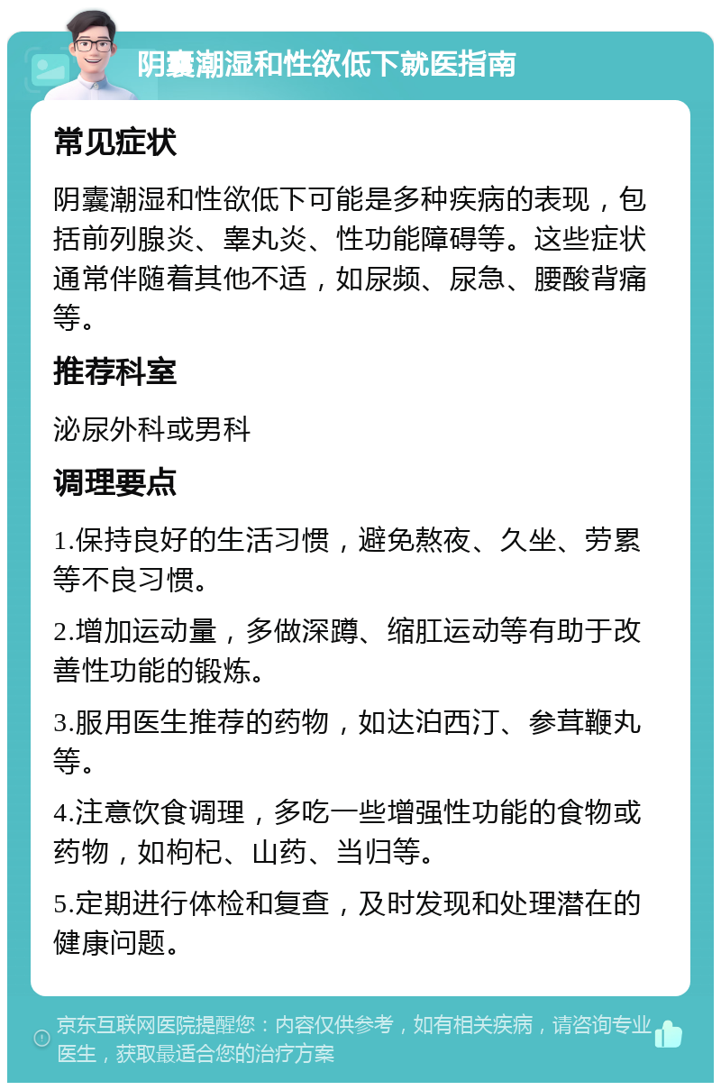 阴囊潮湿和性欲低下就医指南 常见症状 阴囊潮湿和性欲低下可能是多种疾病的表现，包括前列腺炎、睾丸炎、性功能障碍等。这些症状通常伴随着其他不适，如尿频、尿急、腰酸背痛等。 推荐科室 泌尿外科或男科 调理要点 1.保持良好的生活习惯，避免熬夜、久坐、劳累等不良习惯。 2.增加运动量，多做深蹲、缩肛运动等有助于改善性功能的锻炼。 3.服用医生推荐的药物，如达泊西汀、参茸鞭丸等。 4.注意饮食调理，多吃一些增强性功能的食物或药物，如枸杞、山药、当归等。 5.定期进行体检和复查，及时发现和处理潜在的健康问题。