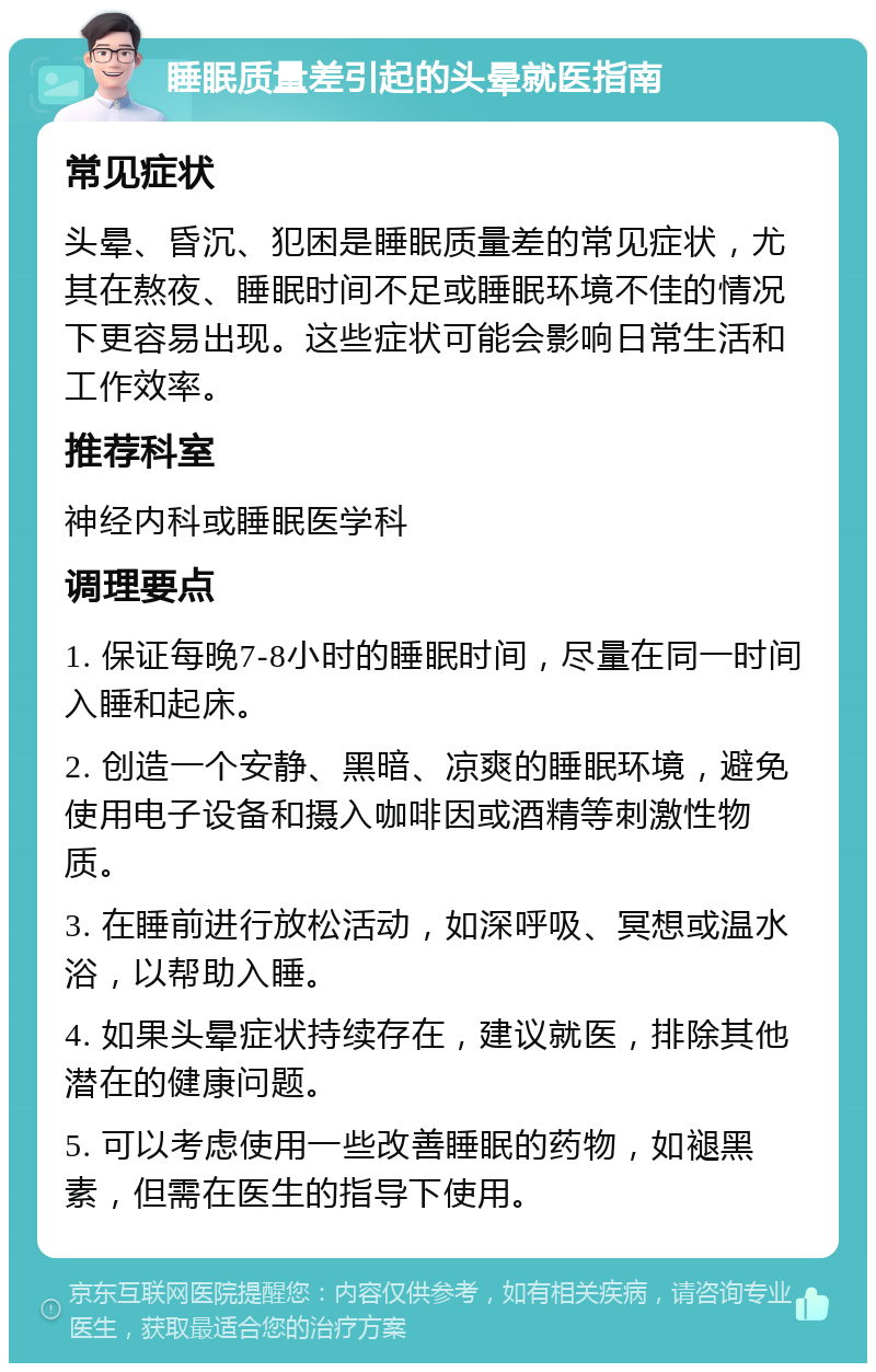 睡眠质量差引起的头晕就医指南 常见症状 头晕、昏沉、犯困是睡眠质量差的常见症状，尤其在熬夜、睡眠时间不足或睡眠环境不佳的情况下更容易出现。这些症状可能会影响日常生活和工作效率。 推荐科室 神经内科或睡眠医学科 调理要点 1. 保证每晚7-8小时的睡眠时间，尽量在同一时间入睡和起床。 2. 创造一个安静、黑暗、凉爽的睡眠环境，避免使用电子设备和摄入咖啡因或酒精等刺激性物质。 3. 在睡前进行放松活动，如深呼吸、冥想或温水浴，以帮助入睡。 4. 如果头晕症状持续存在，建议就医，排除其他潜在的健康问题。 5. 可以考虑使用一些改善睡眠的药物，如褪黑素，但需在医生的指导下使用。