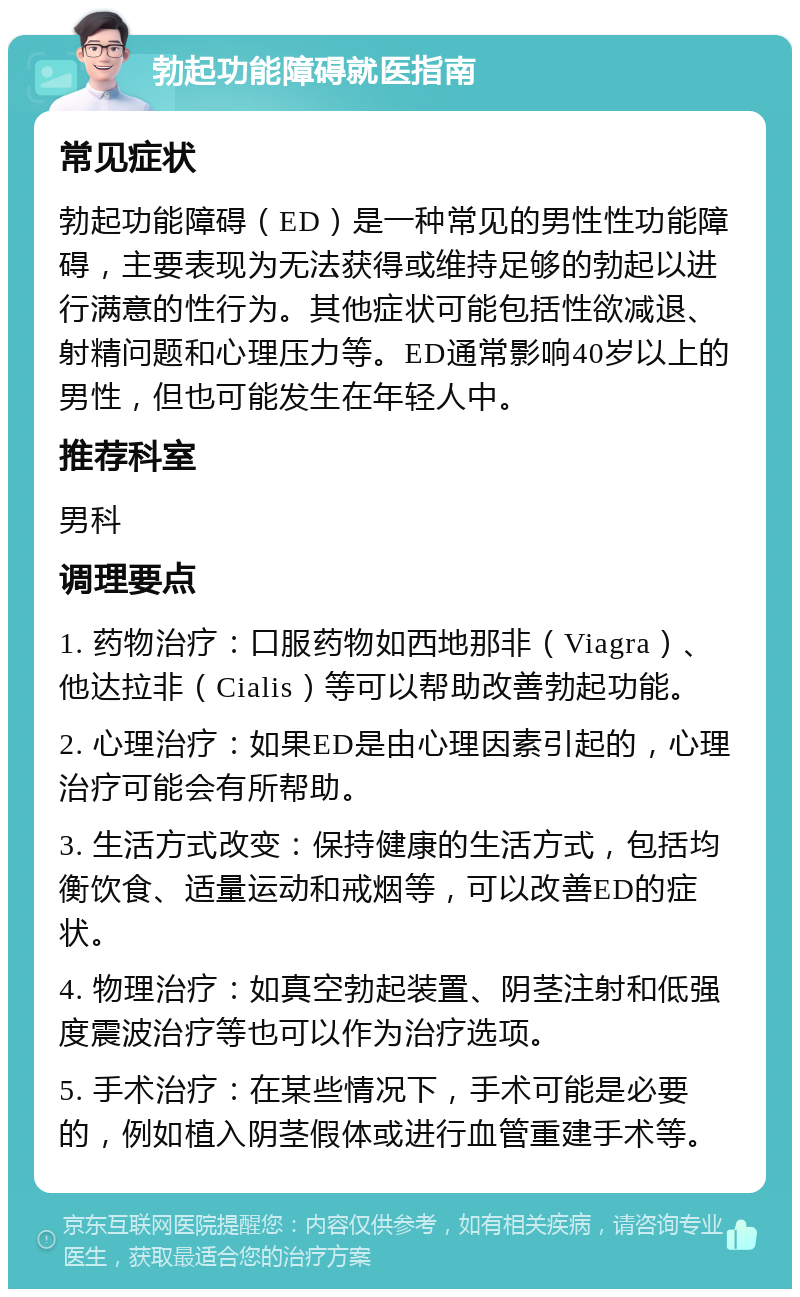 勃起功能障碍就医指南 常见症状 勃起功能障碍（ED）是一种常见的男性性功能障碍，主要表现为无法获得或维持足够的勃起以进行满意的性行为。其他症状可能包括性欲减退、射精问题和心理压力等。ED通常影响40岁以上的男性，但也可能发生在年轻人中。 推荐科室 男科 调理要点 1. 药物治疗：口服药物如西地那非（Viagra）、他达拉非（Cialis）等可以帮助改善勃起功能。 2. 心理治疗：如果ED是由心理因素引起的，心理治疗可能会有所帮助。 3. 生活方式改变：保持健康的生活方式，包括均衡饮食、适量运动和戒烟等，可以改善ED的症状。 4. 物理治疗：如真空勃起装置、阴茎注射和低强度震波治疗等也可以作为治疗选项。 5. 手术治疗：在某些情况下，手术可能是必要的，例如植入阴茎假体或进行血管重建手术等。