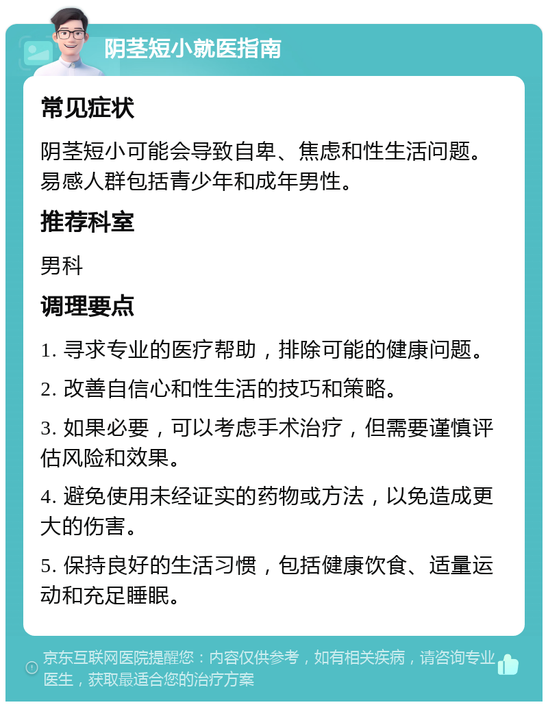 阴茎短小就医指南 常见症状 阴茎短小可能会导致自卑、焦虑和性生活问题。易感人群包括青少年和成年男性。 推荐科室 男科 调理要点 1. 寻求专业的医疗帮助，排除可能的健康问题。 2. 改善自信心和性生活的技巧和策略。 3. 如果必要，可以考虑手术治疗，但需要谨慎评估风险和效果。 4. 避免使用未经证实的药物或方法，以免造成更大的伤害。 5. 保持良好的生活习惯，包括健康饮食、适量运动和充足睡眠。