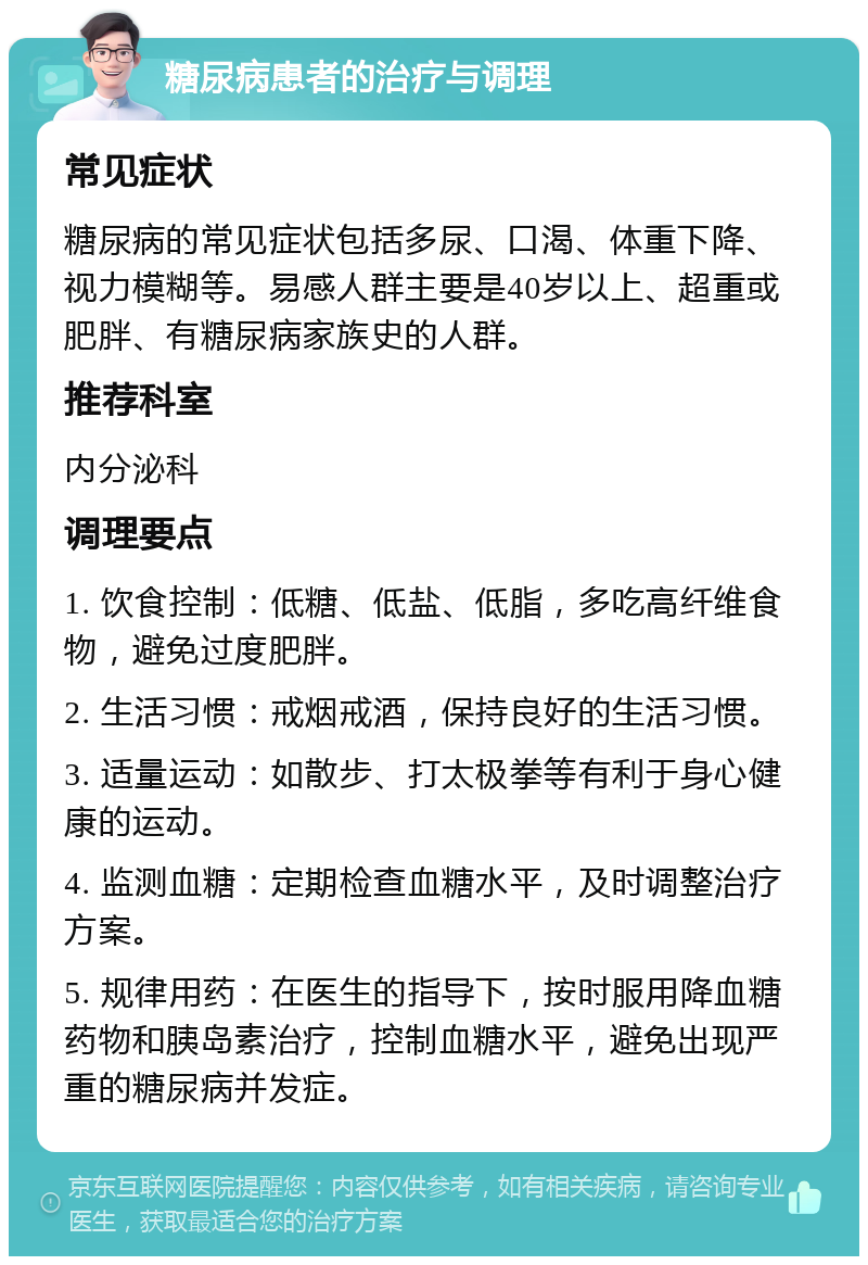 糖尿病患者的治疗与调理 常见症状 糖尿病的常见症状包括多尿、口渴、体重下降、视力模糊等。易感人群主要是40岁以上、超重或肥胖、有糖尿病家族史的人群。 推荐科室 内分泌科 调理要点 1. 饮食控制：低糖、低盐、低脂，多吃高纤维食物，避免过度肥胖。 2. 生活习惯：戒烟戒酒，保持良好的生活习惯。 3. 适量运动：如散步、打太极拳等有利于身心健康的运动。 4. 监测血糖：定期检查血糖水平，及时调整治疗方案。 5. 规律用药：在医生的指导下，按时服用降血糖药物和胰岛素治疗，控制血糖水平，避免出现严重的糖尿病并发症。