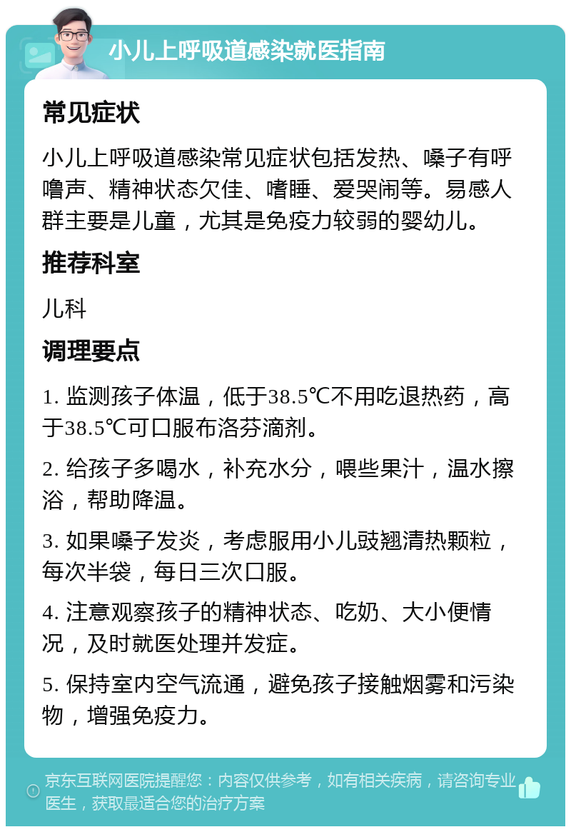 小儿上呼吸道感染就医指南 常见症状 小儿上呼吸道感染常见症状包括发热、嗓子有呼噜声、精神状态欠佳、嗜睡、爱哭闹等。易感人群主要是儿童，尤其是免疫力较弱的婴幼儿。 推荐科室 儿科 调理要点 1. 监测孩子体温，低于38.5℃不用吃退热药，高于38.5℃可口服布洛芬滴剂。 2. 给孩子多喝水，补充水分，喂些果汁，温水擦浴，帮助降温。 3. 如果嗓子发炎，考虑服用小儿豉翘清热颗粒，每次半袋，每日三次口服。 4. 注意观察孩子的精神状态、吃奶、大小便情况，及时就医处理并发症。 5. 保持室内空气流通，避免孩子接触烟雾和污染物，增强免疫力。