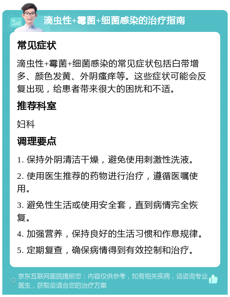 滴虫性+霉菌+细菌感染的治疗指南 常见症状 滴虫性+霉菌+细菌感染的常见症状包括白带增多、颜色发黄、外阴瘙痒等。这些症状可能会反复出现，给患者带来很大的困扰和不适。 推荐科室 妇科 调理要点 1. 保持外阴清洁干燥，避免使用刺激性洗液。 2. 使用医生推荐的药物进行治疗，遵循医嘱使用。 3. 避免性生活或使用安全套，直到病情完全恢复。 4. 加强营养，保持良好的生活习惯和作息规律。 5. 定期复查，确保病情得到有效控制和治疗。