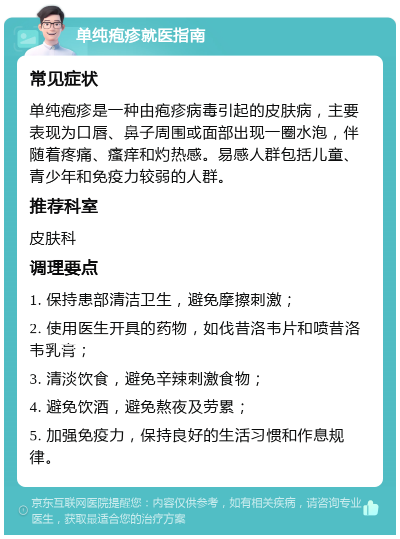 单纯疱疹就医指南 常见症状 单纯疱疹是一种由疱疹病毒引起的皮肤病，主要表现为口唇、鼻子周围或面部出现一圈水泡，伴随着疼痛、瘙痒和灼热感。易感人群包括儿童、青少年和免疫力较弱的人群。 推荐科室 皮肤科 调理要点 1. 保持患部清洁卫生，避免摩擦刺激； 2. 使用医生开具的药物，如伐昔洛韦片和喷昔洛韦乳膏； 3. 清淡饮食，避免辛辣刺激食物； 4. 避免饮酒，避免熬夜及劳累； 5. 加强免疫力，保持良好的生活习惯和作息规律。