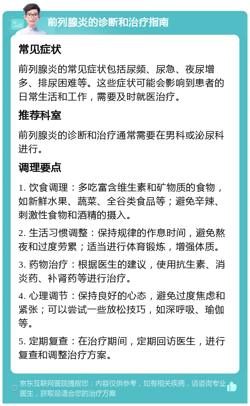 前列腺炎的诊断和治疗指南 常见症状 前列腺炎的常见症状包括尿频、尿急、夜尿增多、排尿困难等。这些症状可能会影响到患者的日常生活和工作，需要及时就医治疗。 推荐科室 前列腺炎的诊断和治疗通常需要在男科或泌尿科进行。 调理要点 1. 饮食调理：多吃富含维生素和矿物质的食物，如新鲜水果、蔬菜、全谷类食品等；避免辛辣、刺激性食物和酒精的摄入。 2. 生活习惯调整：保持规律的作息时间，避免熬夜和过度劳累；适当进行体育锻炼，增强体质。 3. 药物治疗：根据医生的建议，使用抗生素、消炎药、补肾药等进行治疗。 4. 心理调节：保持良好的心态，避免过度焦虑和紧张；可以尝试一些放松技巧，如深呼吸、瑜伽等。 5. 定期复查：在治疗期间，定期回访医生，进行复查和调整治疗方案。