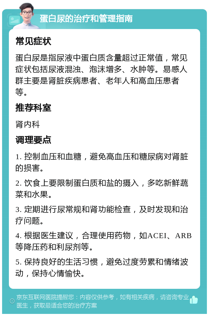 蛋白尿的治疗和管理指南 常见症状 蛋白尿是指尿液中蛋白质含量超过正常值，常见症状包括尿液混浊、泡沫增多、水肿等。易感人群主要是肾脏疾病患者、老年人和高血压患者等。 推荐科室 肾内科 调理要点 1. 控制血压和血糖，避免高血压和糖尿病对肾脏的损害。 2. 饮食上要限制蛋白质和盐的摄入，多吃新鲜蔬菜和水果。 3. 定期进行尿常规和肾功能检查，及时发现和治疗问题。 4. 根据医生建议，合理使用药物，如ACEI、ARB等降压药和利尿剂等。 5. 保持良好的生活习惯，避免过度劳累和情绪波动，保持心情愉快。