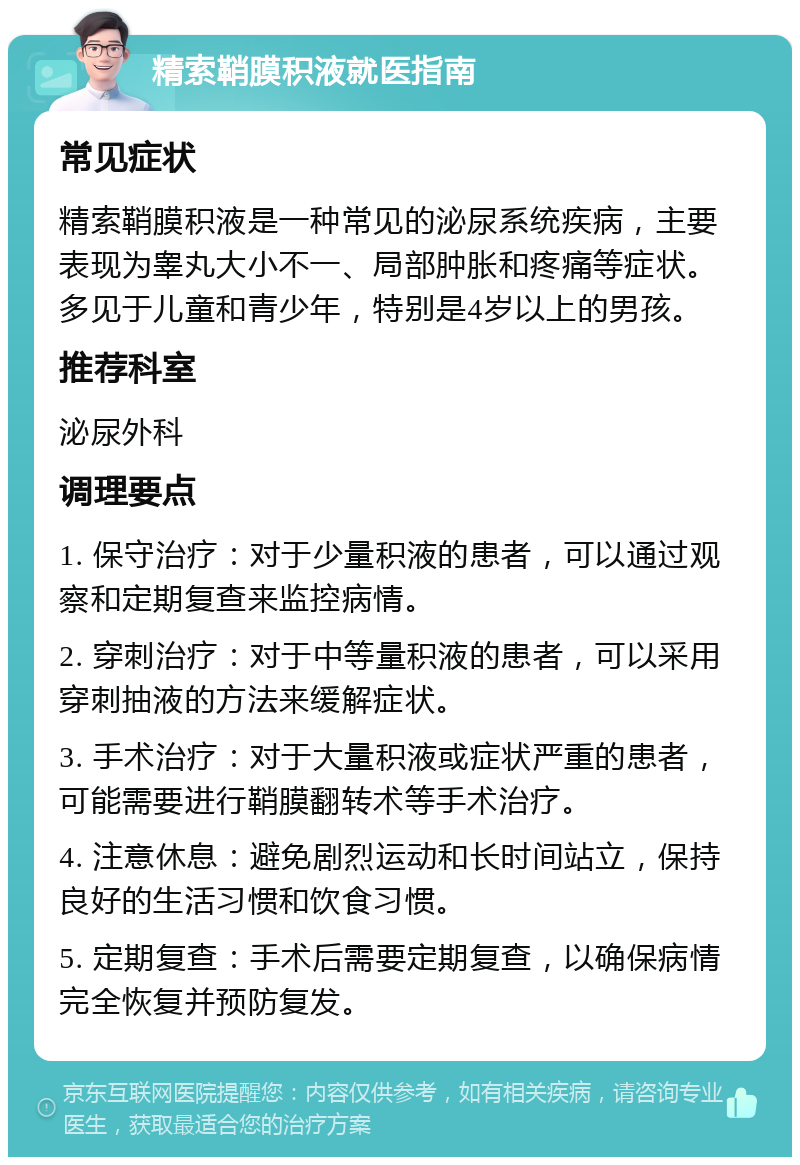 精索鞘膜积液就医指南 常见症状 精索鞘膜积液是一种常见的泌尿系统疾病，主要表现为睾丸大小不一、局部肿胀和疼痛等症状。多见于儿童和青少年，特别是4岁以上的男孩。 推荐科室 泌尿外科 调理要点 1. 保守治疗：对于少量积液的患者，可以通过观察和定期复查来监控病情。 2. 穿刺治疗：对于中等量积液的患者，可以采用穿刺抽液的方法来缓解症状。 3. 手术治疗：对于大量积液或症状严重的患者，可能需要进行鞘膜翻转术等手术治疗。 4. 注意休息：避免剧烈运动和长时间站立，保持良好的生活习惯和饮食习惯。 5. 定期复查：手术后需要定期复查，以确保病情完全恢复并预防复发。