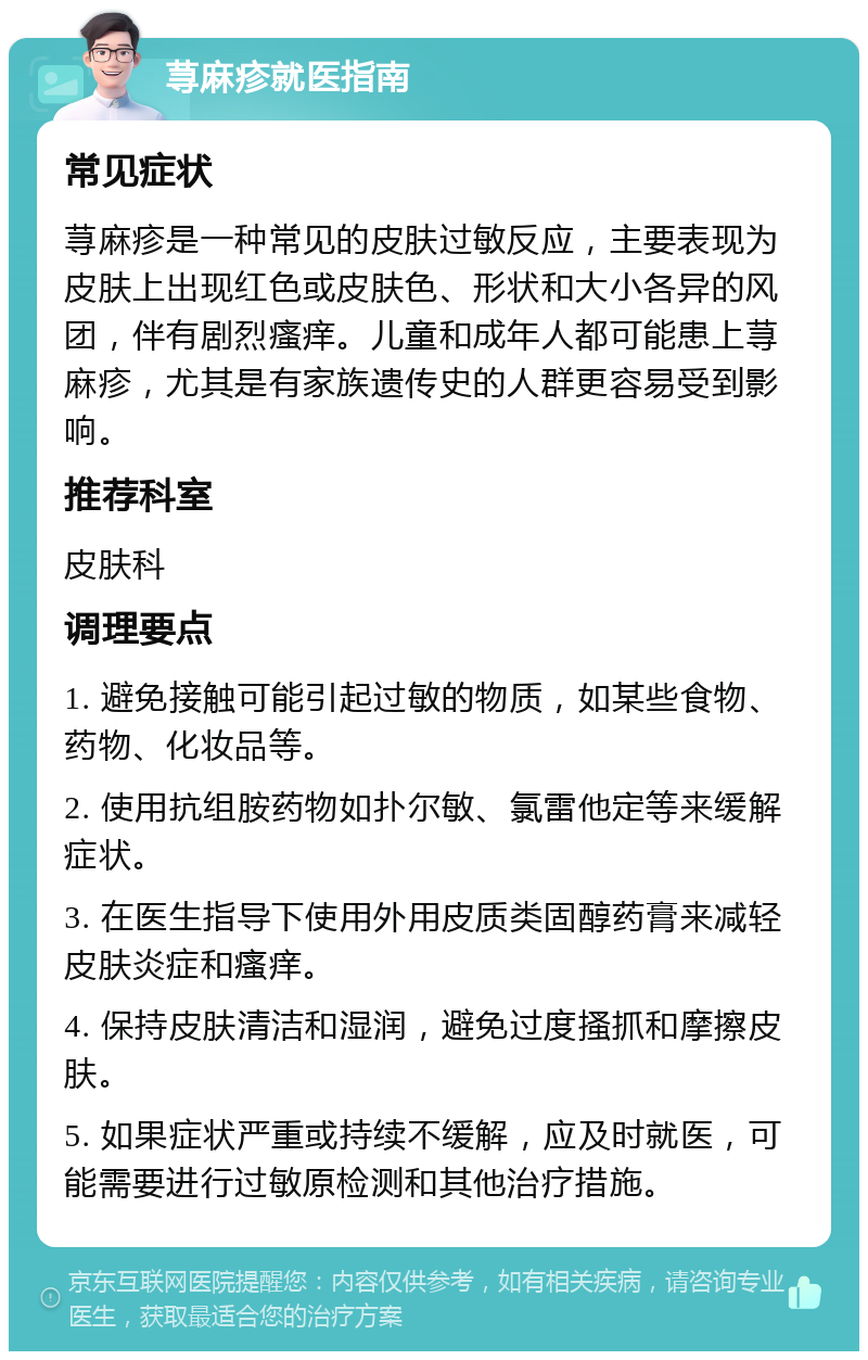 荨麻疹就医指南 常见症状 荨麻疹是一种常见的皮肤过敏反应，主要表现为皮肤上出现红色或皮肤色、形状和大小各异的风团，伴有剧烈瘙痒。儿童和成年人都可能患上荨麻疹，尤其是有家族遗传史的人群更容易受到影响。 推荐科室 皮肤科 调理要点 1. 避免接触可能引起过敏的物质，如某些食物、药物、化妆品等。 2. 使用抗组胺药物如扑尔敏、氯雷他定等来缓解症状。 3. 在医生指导下使用外用皮质类固醇药膏来减轻皮肤炎症和瘙痒。 4. 保持皮肤清洁和湿润，避免过度搔抓和摩擦皮肤。 5. 如果症状严重或持续不缓解，应及时就医，可能需要进行过敏原检测和其他治疗措施。