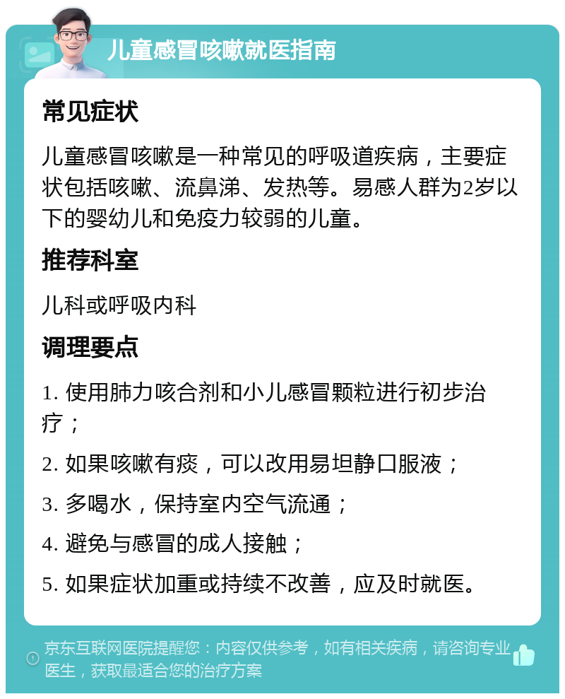 儿童感冒咳嗽就医指南 常见症状 儿童感冒咳嗽是一种常见的呼吸道疾病，主要症状包括咳嗽、流鼻涕、发热等。易感人群为2岁以下的婴幼儿和免疫力较弱的儿童。 推荐科室 儿科或呼吸内科 调理要点 1. 使用肺力咳合剂和小儿感冒颗粒进行初步治疗； 2. 如果咳嗽有痰，可以改用易坦静口服液； 3. 多喝水，保持室内空气流通； 4. 避免与感冒的成人接触； 5. 如果症状加重或持续不改善，应及时就医。