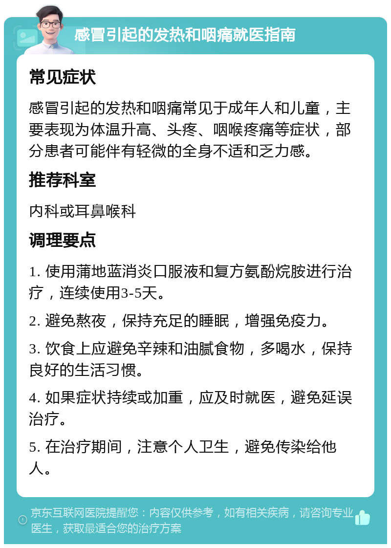 感冒引起的发热和咽痛就医指南 常见症状 感冒引起的发热和咽痛常见于成年人和儿童，主要表现为体温升高、头疼、咽喉疼痛等症状，部分患者可能伴有轻微的全身不适和乏力感。 推荐科室 内科或耳鼻喉科 调理要点 1. 使用蒲地蓝消炎口服液和复方氨酚烷胺进行治疗，连续使用3-5天。 2. 避免熬夜，保持充足的睡眠，增强免疫力。 3. 饮食上应避免辛辣和油腻食物，多喝水，保持良好的生活习惯。 4. 如果症状持续或加重，应及时就医，避免延误治疗。 5. 在治疗期间，注意个人卫生，避免传染给他人。