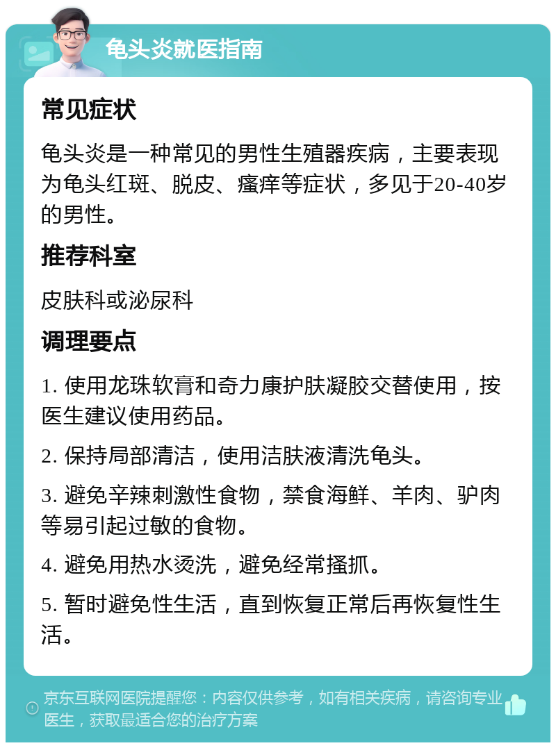 龟头炎就医指南 常见症状 龟头炎是一种常见的男性生殖器疾病，主要表现为龟头红斑、脱皮、瘙痒等症状，多见于20-40岁的男性。 推荐科室 皮肤科或泌尿科 调理要点 1. 使用龙珠软膏和奇力康护肤凝胶交替使用，按医生建议使用药品。 2. 保持局部清洁，使用洁肤液清洗龟头。 3. 避免辛辣刺激性食物，禁食海鲜、羊肉、驴肉等易引起过敏的食物。 4. 避免用热水烫洗，避免经常搔抓。 5. 暂时避免性生活，直到恢复正常后再恢复性生活。