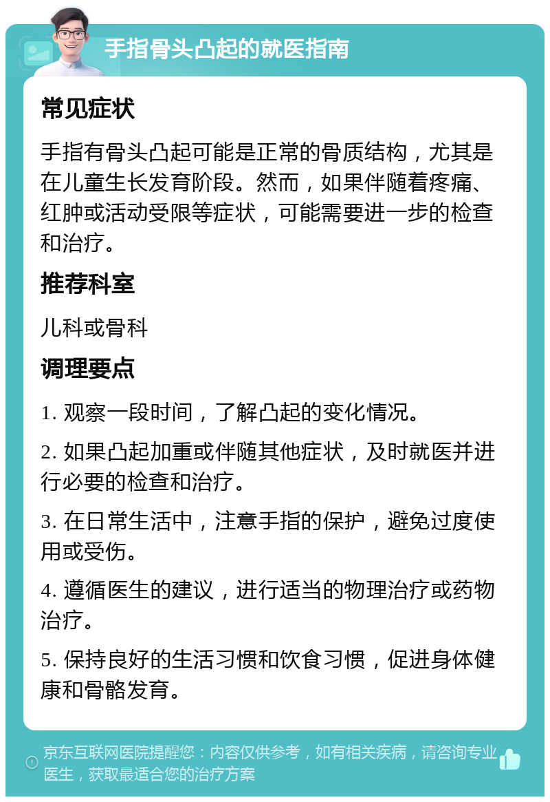 手指骨头凸起的就医指南 常见症状 手指有骨头凸起可能是正常的骨质结构，尤其是在儿童生长发育阶段。然而，如果伴随着疼痛、红肿或活动受限等症状，可能需要进一步的检查和治疗。 推荐科室 儿科或骨科 调理要点 1. 观察一段时间，了解凸起的变化情况。 2. 如果凸起加重或伴随其他症状，及时就医并进行必要的检查和治疗。 3. 在日常生活中，注意手指的保护，避免过度使用或受伤。 4. 遵循医生的建议，进行适当的物理治疗或药物治疗。 5. 保持良好的生活习惯和饮食习惯，促进身体健康和骨骼发育。