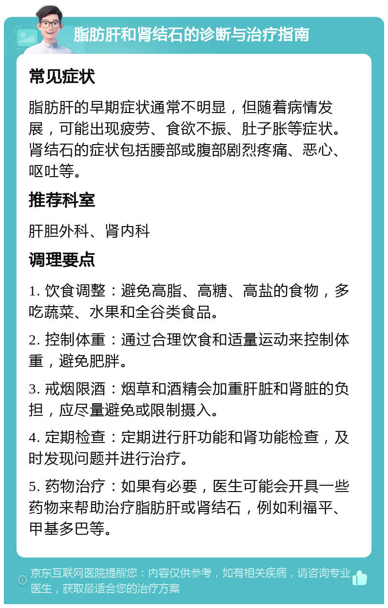 脂肪肝和肾结石的诊断与治疗指南 常见症状 脂肪肝的早期症状通常不明显，但随着病情发展，可能出现疲劳、食欲不振、肚子胀等症状。肾结石的症状包括腰部或腹部剧烈疼痛、恶心、呕吐等。 推荐科室 肝胆外科、肾内科 调理要点 1. 饮食调整：避免高脂、高糖、高盐的食物，多吃蔬菜、水果和全谷类食品。 2. 控制体重：通过合理饮食和适量运动来控制体重，避免肥胖。 3. 戒烟限酒：烟草和酒精会加重肝脏和肾脏的负担，应尽量避免或限制摄入。 4. 定期检查：定期进行肝功能和肾功能检查，及时发现问题并进行治疗。 5. 药物治疗：如果有必要，医生可能会开具一些药物来帮助治疗脂肪肝或肾结石，例如利福平、甲基多巴等。