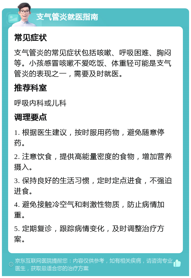 支气管炎就医指南 常见症状 支气管炎的常见症状包括咳嗽、呼吸困难、胸闷等。小孩感冒咳嗽不爱吃饭、体重轻可能是支气管炎的表现之一，需要及时就医。 推荐科室 呼吸内科或儿科 调理要点 1. 根据医生建议，按时服用药物，避免随意停药。 2. 注意饮食，提供高能量密度的食物，增加营养摄入。 3. 保持良好的生活习惯，定时定点进食，不强迫进食。 4. 避免接触冷空气和刺激性物质，防止病情加重。 5. 定期复诊，跟踪病情变化，及时调整治疗方案。