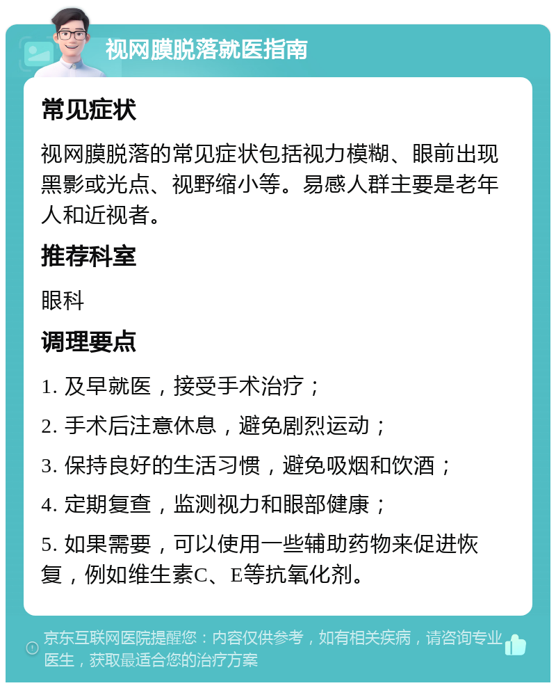 视网膜脱落就医指南 常见症状 视网膜脱落的常见症状包括视力模糊、眼前出现黑影或光点、视野缩小等。易感人群主要是老年人和近视者。 推荐科室 眼科 调理要点 1. 及早就医，接受手术治疗； 2. 手术后注意休息，避免剧烈运动； 3. 保持良好的生活习惯，避免吸烟和饮酒； 4. 定期复查，监测视力和眼部健康； 5. 如果需要，可以使用一些辅助药物来促进恢复，例如维生素C、E等抗氧化剂。