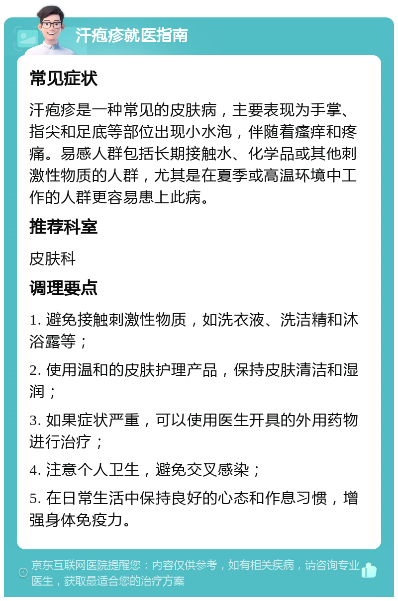 汗疱疹就医指南 常见症状 汗疱疹是一种常见的皮肤病，主要表现为手掌、指尖和足底等部位出现小水泡，伴随着瘙痒和疼痛。易感人群包括长期接触水、化学品或其他刺激性物质的人群，尤其是在夏季或高温环境中工作的人群更容易患上此病。 推荐科室 皮肤科 调理要点 1. 避免接触刺激性物质，如洗衣液、洗洁精和沐浴露等； 2. 使用温和的皮肤护理产品，保持皮肤清洁和湿润； 3. 如果症状严重，可以使用医生开具的外用药物进行治疗； 4. 注意个人卫生，避免交叉感染； 5. 在日常生活中保持良好的心态和作息习惯，增强身体免疫力。