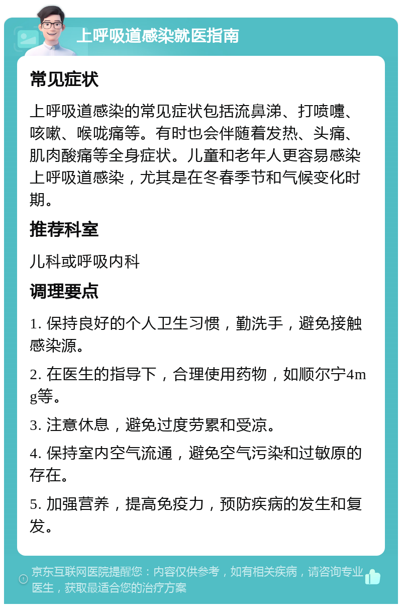 上呼吸道感染就医指南 常见症状 上呼吸道感染的常见症状包括流鼻涕、打喷嚏、咳嗽、喉咙痛等。有时也会伴随着发热、头痛、肌肉酸痛等全身症状。儿童和老年人更容易感染上呼吸道感染，尤其是在冬春季节和气候变化时期。 推荐科室 儿科或呼吸内科 调理要点 1. 保持良好的个人卫生习惯，勤洗手，避免接触感染源。 2. 在医生的指导下，合理使用药物，如顺尔宁4mg等。 3. 注意休息，避免过度劳累和受凉。 4. 保持室内空气流通，避免空气污染和过敏原的存在。 5. 加强营养，提高免疫力，预防疾病的发生和复发。