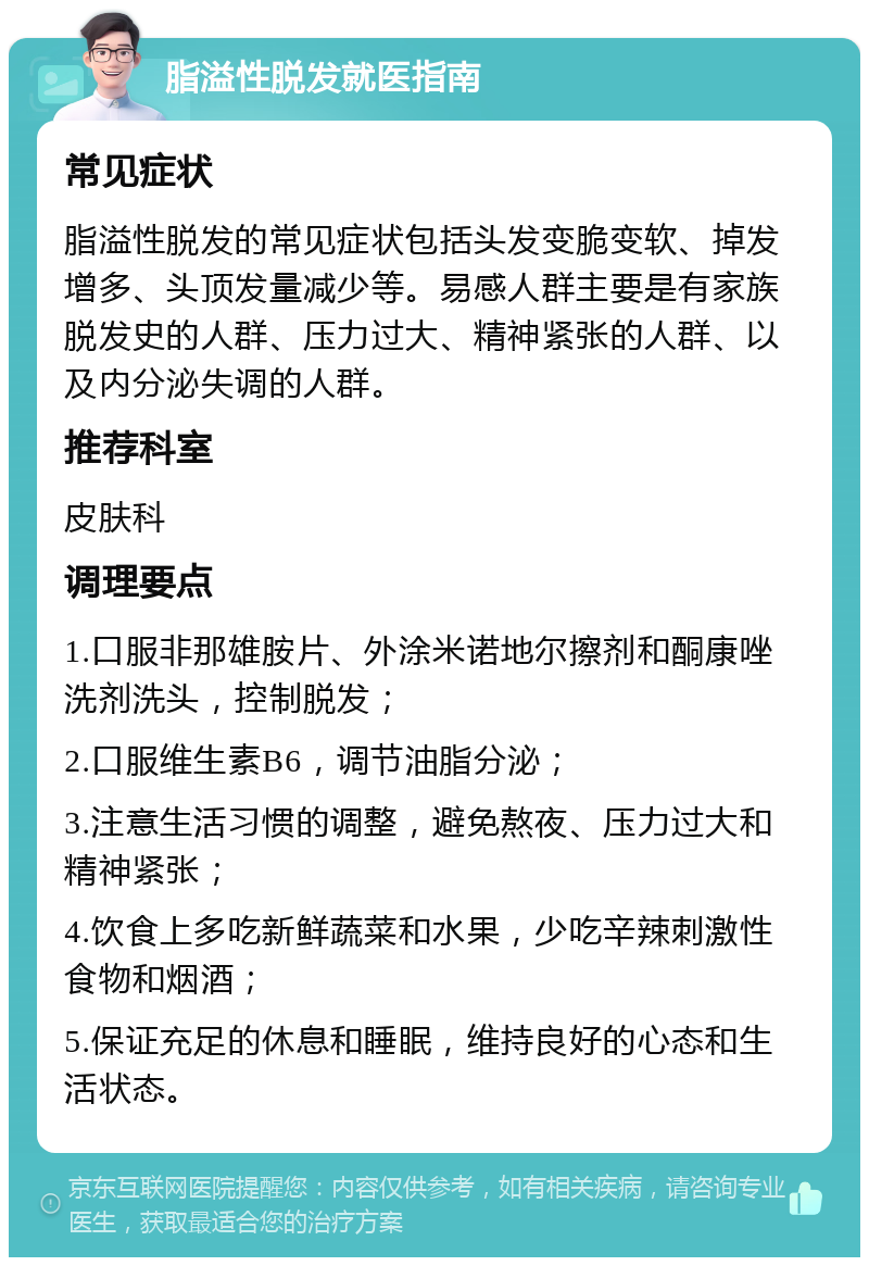 脂溢性脱发就医指南 常见症状 脂溢性脱发的常见症状包括头发变脆变软、掉发增多、头顶发量减少等。易感人群主要是有家族脱发史的人群、压力过大、精神紧张的人群、以及内分泌失调的人群。 推荐科室 皮肤科 调理要点 1.口服非那雄胺片、外涂米诺地尔擦剂和酮康唑洗剂洗头，控制脱发； 2.口服维生素B6，调节油脂分泌； 3.注意生活习惯的调整，避免熬夜、压力过大和精神紧张； 4.饮食上多吃新鲜蔬菜和水果，少吃辛辣刺激性食物和烟酒； 5.保证充足的休息和睡眠，维持良好的心态和生活状态。