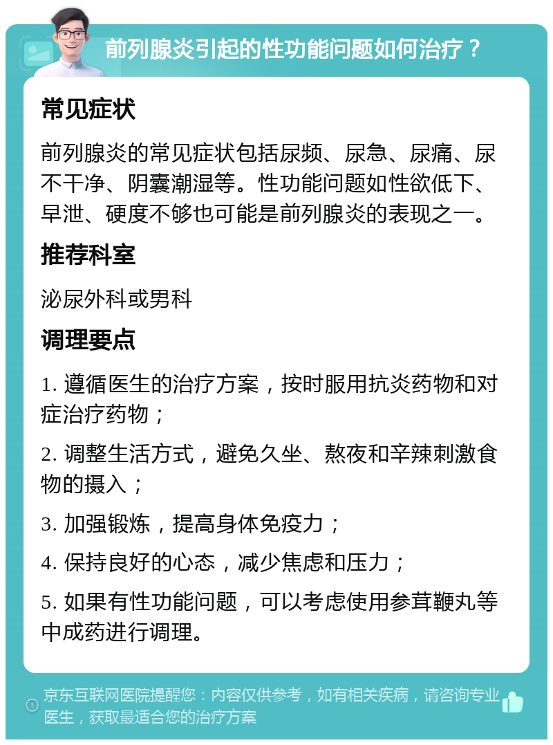 前列腺炎引起的性功能问题如何治疗？ 常见症状 前列腺炎的常见症状包括尿频、尿急、尿痛、尿不干净、阴囊潮湿等。性功能问题如性欲低下、早泄、硬度不够也可能是前列腺炎的表现之一。 推荐科室 泌尿外科或男科 调理要点 1. 遵循医生的治疗方案，按时服用抗炎药物和对症治疗药物； 2. 调整生活方式，避免久坐、熬夜和辛辣刺激食物的摄入； 3. 加强锻炼，提高身体免疫力； 4. 保持良好的心态，减少焦虑和压力； 5. 如果有性功能问题，可以考虑使用参茸鞭丸等中成药进行调理。