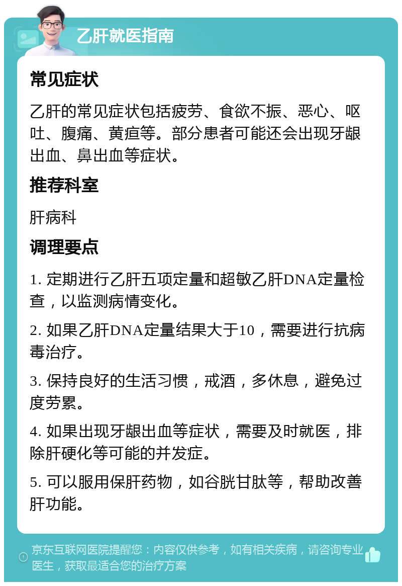 乙肝就医指南 常见症状 乙肝的常见症状包括疲劳、食欲不振、恶心、呕吐、腹痛、黄疸等。部分患者可能还会出现牙龈出血、鼻出血等症状。 推荐科室 肝病科 调理要点 1. 定期进行乙肝五项定量和超敏乙肝DNA定量检查，以监测病情变化。 2. 如果乙肝DNA定量结果大于10，需要进行抗病毒治疗。 3. 保持良好的生活习惯，戒酒，多休息，避免过度劳累。 4. 如果出现牙龈出血等症状，需要及时就医，排除肝硬化等可能的并发症。 5. 可以服用保肝药物，如谷胱甘肽等，帮助改善肝功能。