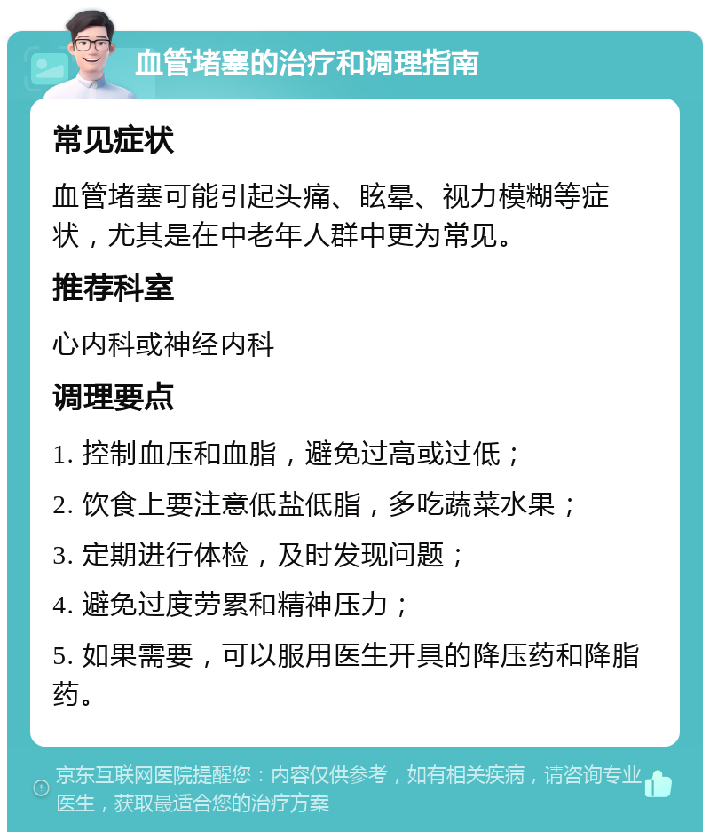 血管堵塞的治疗和调理指南 常见症状 血管堵塞可能引起头痛、眩晕、视力模糊等症状，尤其是在中老年人群中更为常见。 推荐科室 心内科或神经内科 调理要点 1. 控制血压和血脂，避免过高或过低； 2. 饮食上要注意低盐低脂，多吃蔬菜水果； 3. 定期进行体检，及时发现问题； 4. 避免过度劳累和精神压力； 5. 如果需要，可以服用医生开具的降压药和降脂药。