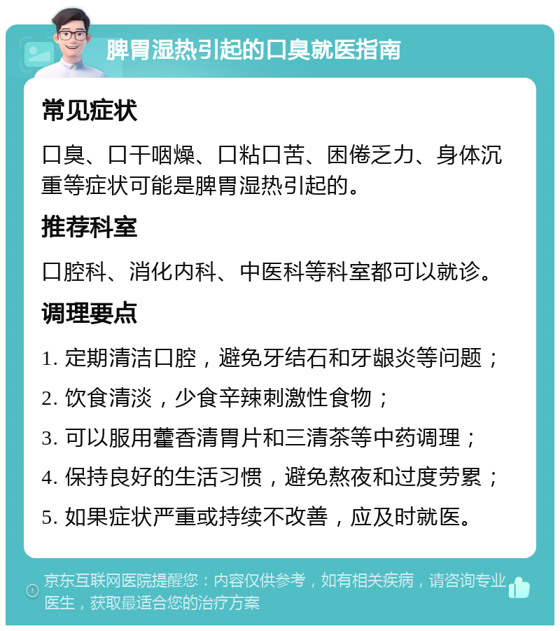 脾胃湿热引起的口臭就医指南 常见症状 口臭、口干咽燥、口粘口苦、困倦乏力、身体沉重等症状可能是脾胃湿热引起的。 推荐科室 口腔科、消化内科、中医科等科室都可以就诊。 调理要点 1. 定期清洁口腔，避免牙结石和牙龈炎等问题； 2. 饮食清淡，少食辛辣刺激性食物； 3. 可以服用藿香清胃片和三清茶等中药调理； 4. 保持良好的生活习惯，避免熬夜和过度劳累； 5. 如果症状严重或持续不改善，应及时就医。