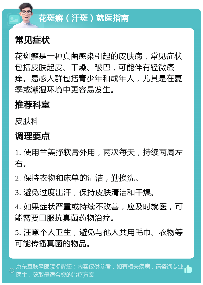 花斑癣（汗斑）就医指南 常见症状 花斑癣是一种真菌感染引起的皮肤病，常见症状包括皮肤起皮、干燥、皱巴，可能伴有轻微瘙痒。易感人群包括青少年和成年人，尤其是在夏季或潮湿环境中更容易发生。 推荐科室 皮肤科 调理要点 1. 使用兰美抒软膏外用，两次每天，持续两周左右。 2. 保持衣物和床单的清洁，勤换洗。 3. 避免过度出汗，保持皮肤清洁和干燥。 4. 如果症状严重或持续不改善，应及时就医，可能需要口服抗真菌药物治疗。 5. 注意个人卫生，避免与他人共用毛巾、衣物等可能传播真菌的物品。