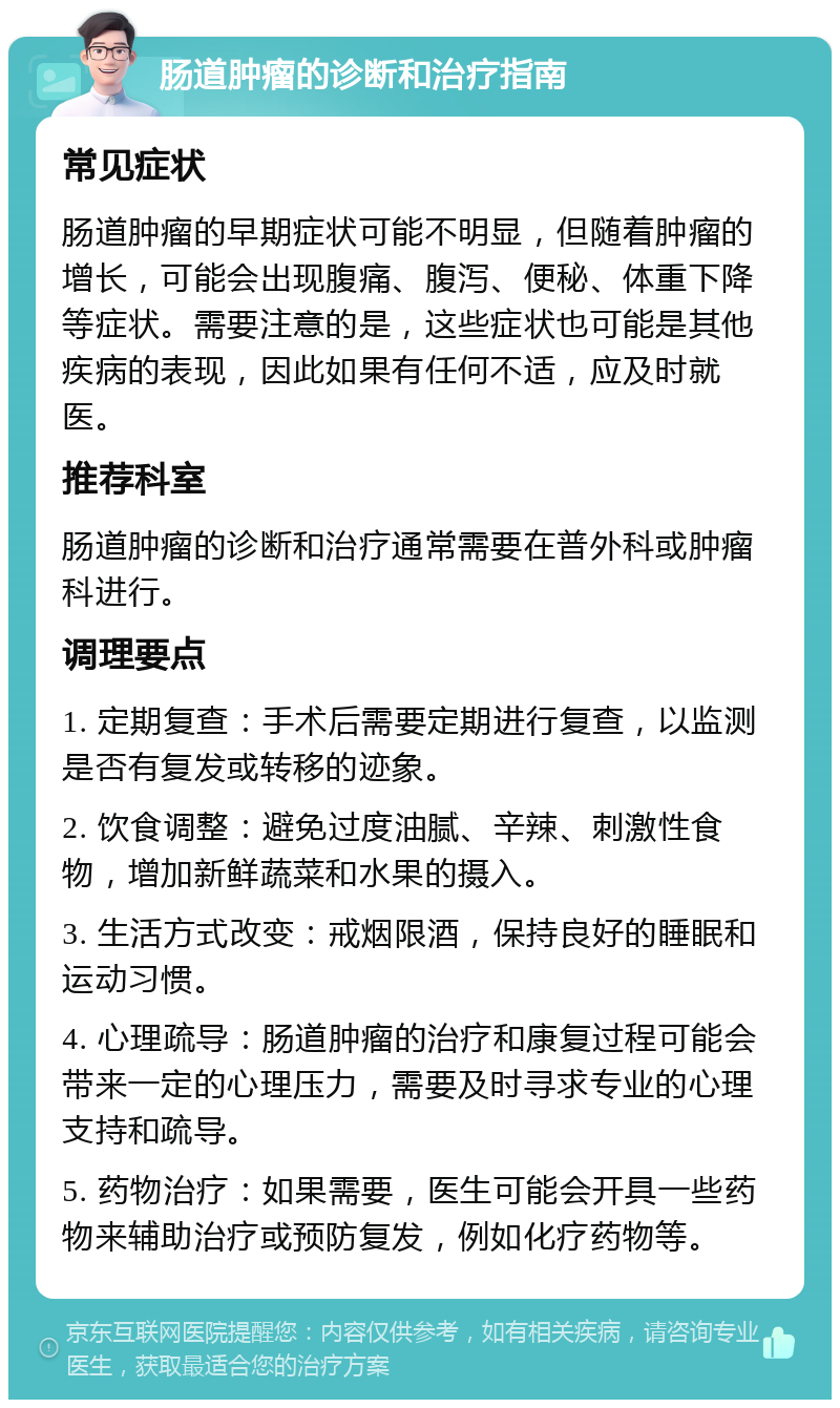 肠道肿瘤的诊断和治疗指南 常见症状 肠道肿瘤的早期症状可能不明显，但随着肿瘤的增长，可能会出现腹痛、腹泻、便秘、体重下降等症状。需要注意的是，这些症状也可能是其他疾病的表现，因此如果有任何不适，应及时就医。 推荐科室 肠道肿瘤的诊断和治疗通常需要在普外科或肿瘤科进行。 调理要点 1. 定期复查：手术后需要定期进行复查，以监测是否有复发或转移的迹象。 2. 饮食调整：避免过度油腻、辛辣、刺激性食物，增加新鲜蔬菜和水果的摄入。 3. 生活方式改变：戒烟限酒，保持良好的睡眠和运动习惯。 4. 心理疏导：肠道肿瘤的治疗和康复过程可能会带来一定的心理压力，需要及时寻求专业的心理支持和疏导。 5. 药物治疗：如果需要，医生可能会开具一些药物来辅助治疗或预防复发，例如化疗药物等。